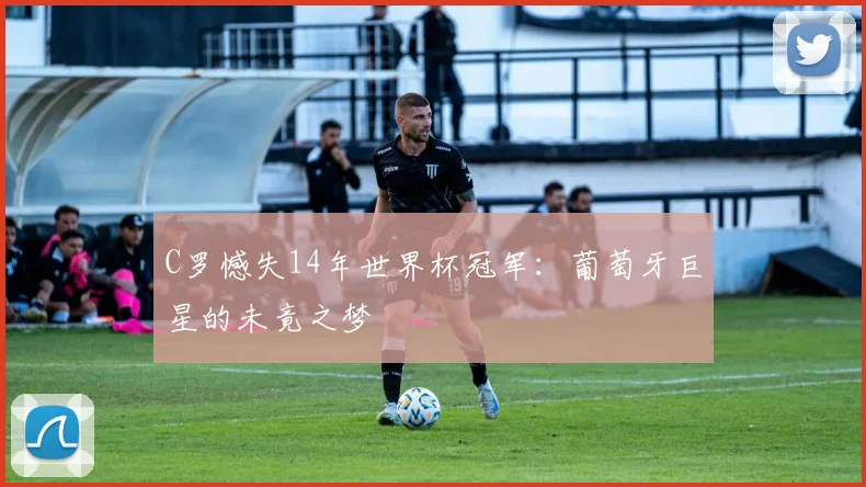 C罗憾失14年世界杯冠军：葡萄牙巨星的未竟之梦