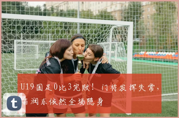 U19国足0比3完败！门将发挥失常，苗润东依然全场隐身