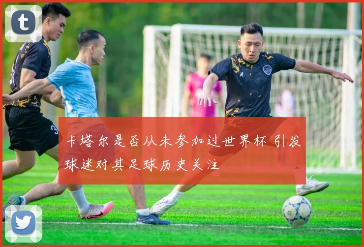 卡塔尔是否从未参加过世界杯 引发球迷对其足球历史关注