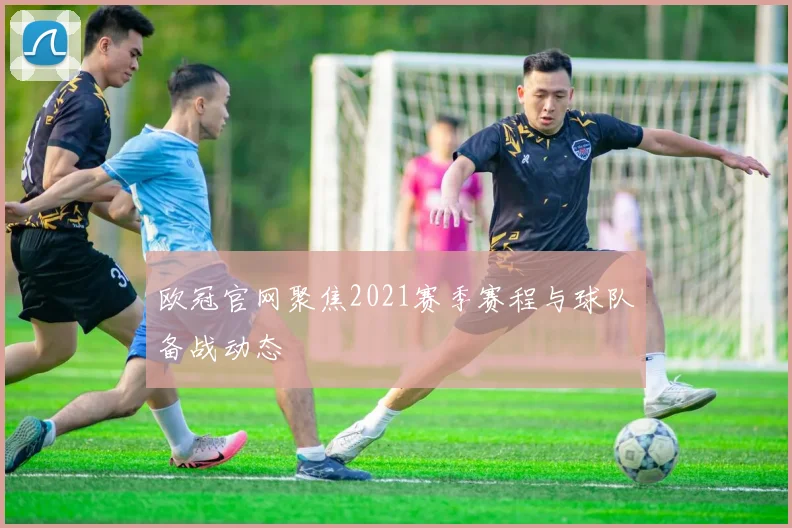 欧冠官网聚焦2021赛季赛程与球队备战动态