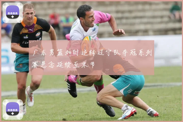 广东男篮加时逆转辽宁队夺冠系列赛悬念延续至末节
