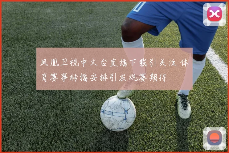 凤凰卫视中文台直播下载引关注 体育赛事转播安排引发观赛期待