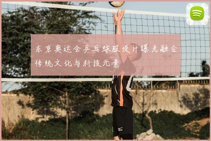 东京奥运会乒乓球服设计曝光融合传统文化与科技元素