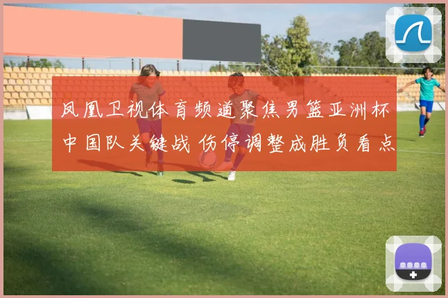 凤凰卫视体育频道聚焦男篮亚洲杯中国队关键战 伤停调整成胜负看点