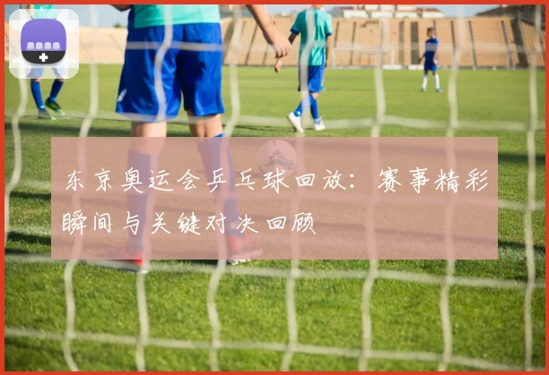 东京奥运会乒乓球回放：赛事精彩瞬间与关键对决回顾