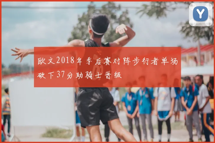 欧文2018年季后赛对阵步行者单场砍下37分助骑士晋级