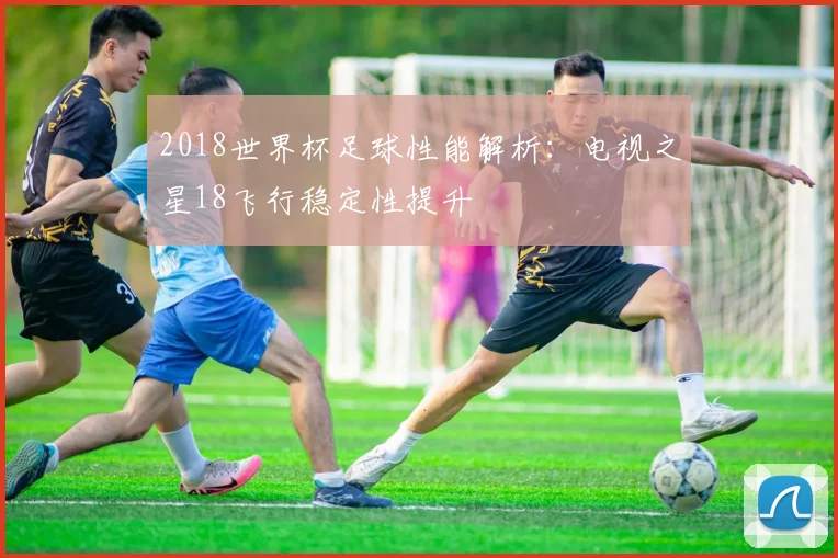2018世界杯足球性能解析:电视之星18飞行稳定性提升