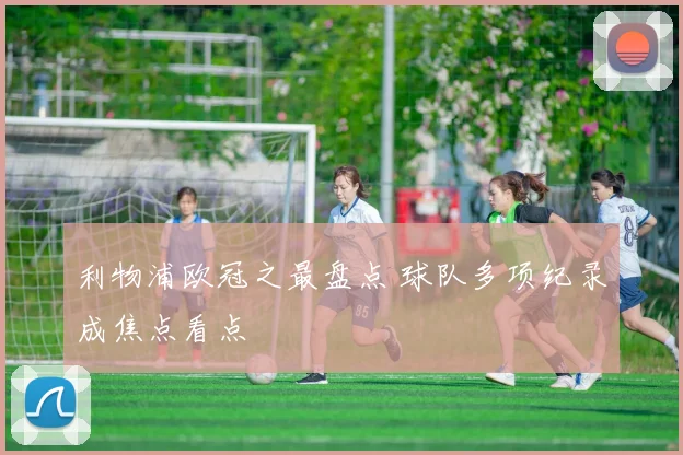 利物浦欧冠之最盘点 球队多项纪录成焦点看点