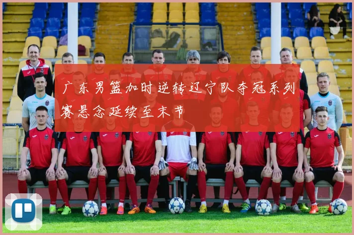 广东男篮加时逆转辽宁队夺冠系列赛悬念延续至末节
