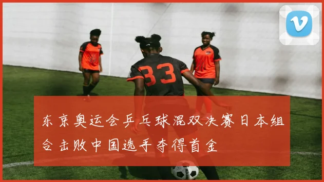 东京奥运会乒乓球混双决赛日本组合击败中国选手夺得首金