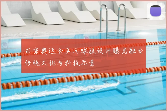 东京奥运会乒乓球服设计曝光融合传统文化与科技元素