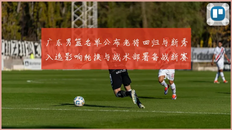 广东男篮名单公布老将回归与新秀入选影响轮换与战术部署备战新赛季