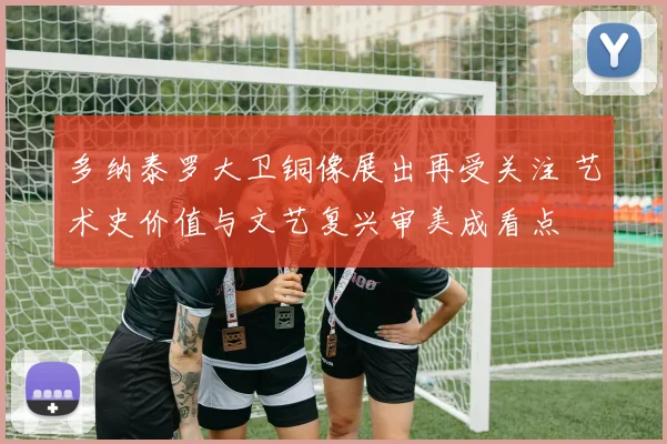 多纳泰罗大卫铜像展出再受关注 艺术史价值与文艺复兴审美成看点