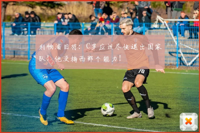 利物浦旧将:C罗应该尽快退出国家队!他没梅西那个能力!