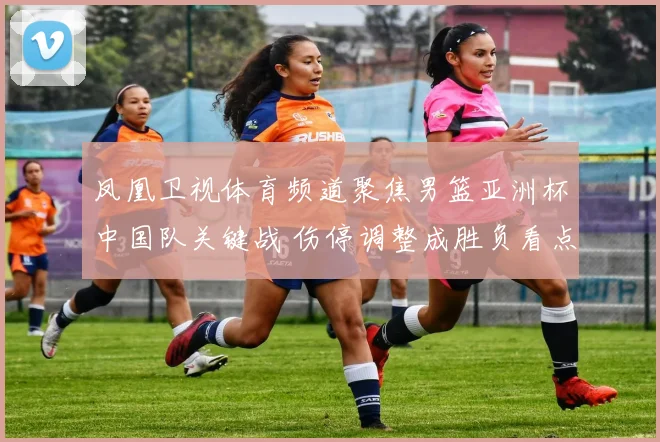 凤凰卫视体育频道聚焦男篮亚洲杯中国队关键战 伤停调整成胜负看点