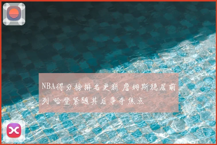 NBA得分榜排名更新 詹姆斯稳居前列 哈登紧随其后争夺焦点