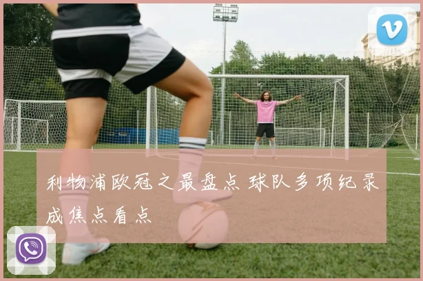 利物浦欧冠之最盘点 球队多项纪录成焦点看点