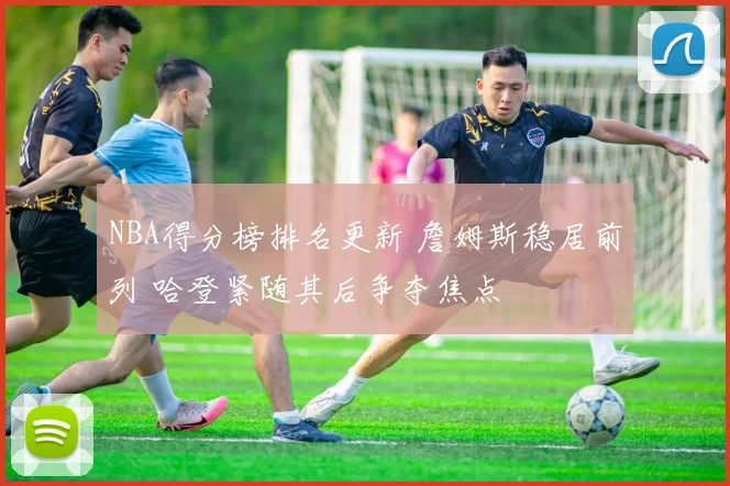 NBA得分榜排名更新 詹姆斯稳居前列 哈登紧随其后争夺焦点