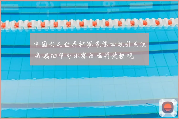 中国女足世界杯赛录像回放引关注 备战细节与比赛画面再受检视
