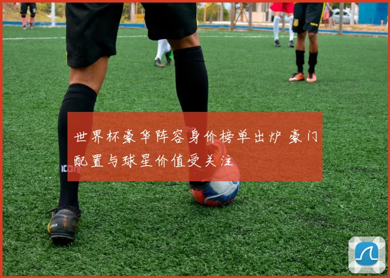 世界杯豪华阵容身价榜单出炉 豪门配置与球星价值受关注