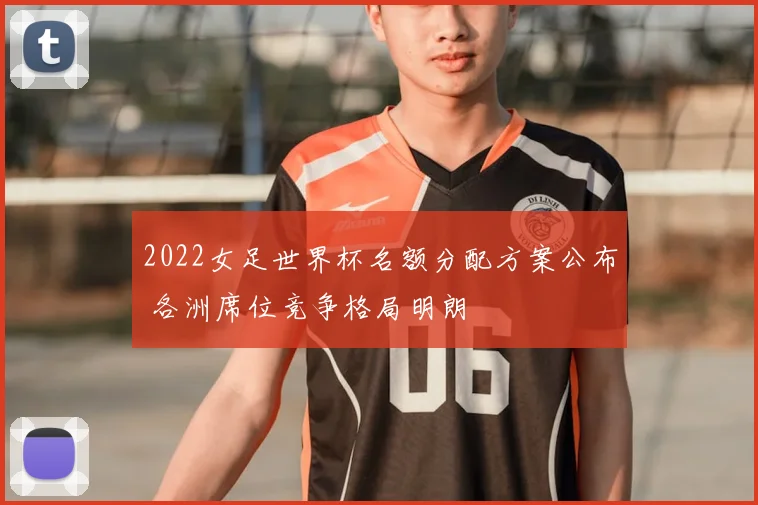 2022女足世界杯名额分配方案公布 各洲席位竞争格局明朗