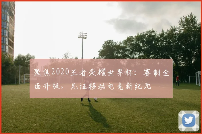 聚焦2020王者荣耀世界杯:赛制全面升级,见证移动电竞新纪元
