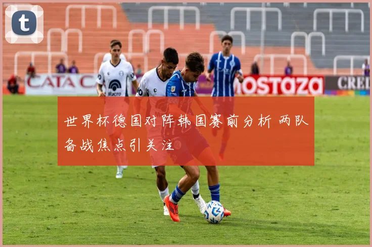 世界杯德国对阵韩国赛前分析 两队备战焦点引关注