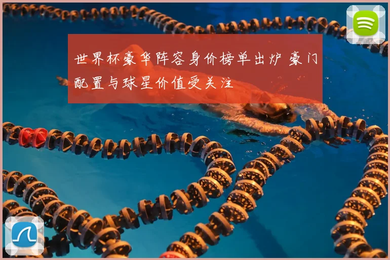 世界杯豪华阵容身价榜单出炉 豪门配置与球星价值受关注
