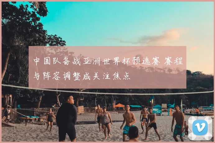 中国队备战亚洲世界杯预选赛 赛程与阵容调整成关注焦点