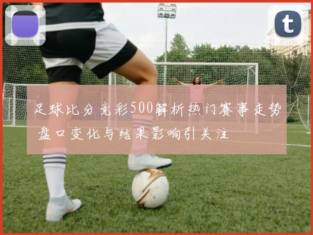足球比分竞彩500解析热门赛事走势 盘口变化与结果影响引关注