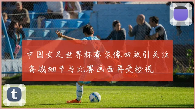 中国女足世界杯赛录像回放引关注 备战细节与比赛画面再受检视