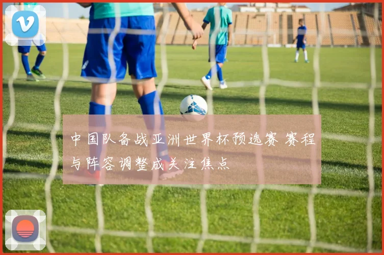 中国队备战亚洲世界杯预选赛 赛程与阵容调整成关注焦点