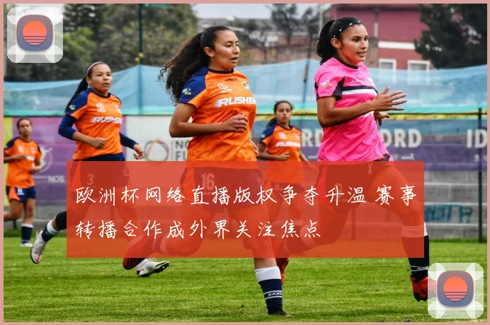 欧洲杯网络直播版权争夺升温 赛事转播合作成外界关注焦点
