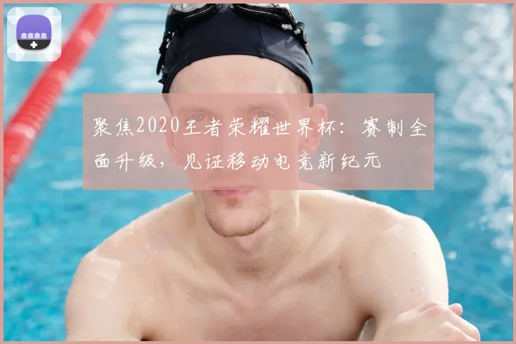 聚焦2020王者荣耀世界杯:赛制全面升级,见证移动电竞新纪元