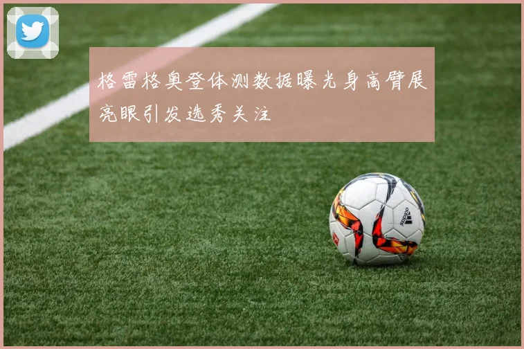 格雷格奥登体测数据曝光身高臂展亮眼引发选秀关注