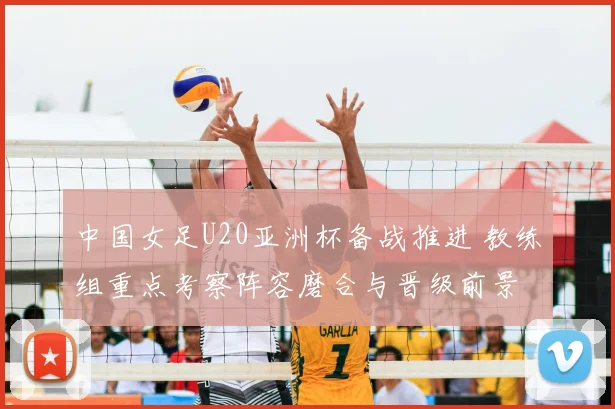 中国女足U20亚洲杯备战推进 教练组重点考察阵容磨合与晋级前景