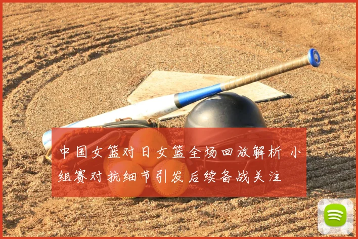 中国女篮对日女篮全场回放解析 小组赛对抗细节引发后续备战关注