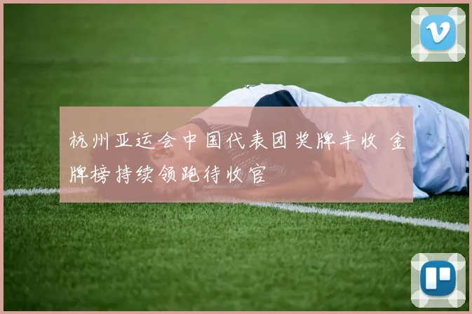 杭州亚运会中国代表团奖牌丰收 金牌榜持续领跑待收官