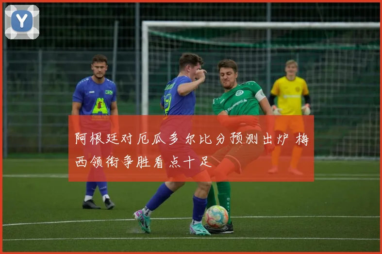 阿根廷对厄瓜多尔比分预测出炉 梅西领衔争胜看点十足