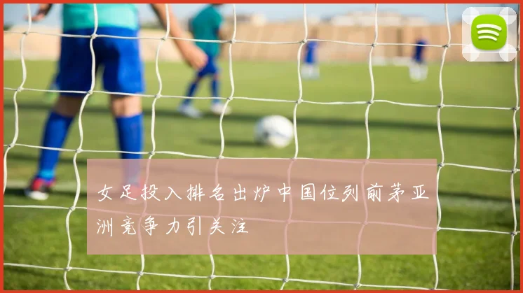 女足投入排名出炉中国位列前茅亚洲竞争力引关注