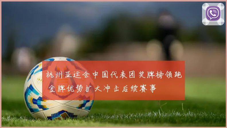 杭州亚运会中国代表团奖牌榜领跑 金牌优势扩大冲击后续赛事