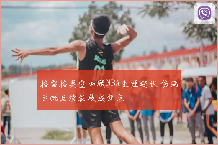 格雷格奥登回顾NBA生涯起伏 伤病困扰后续发展成焦点