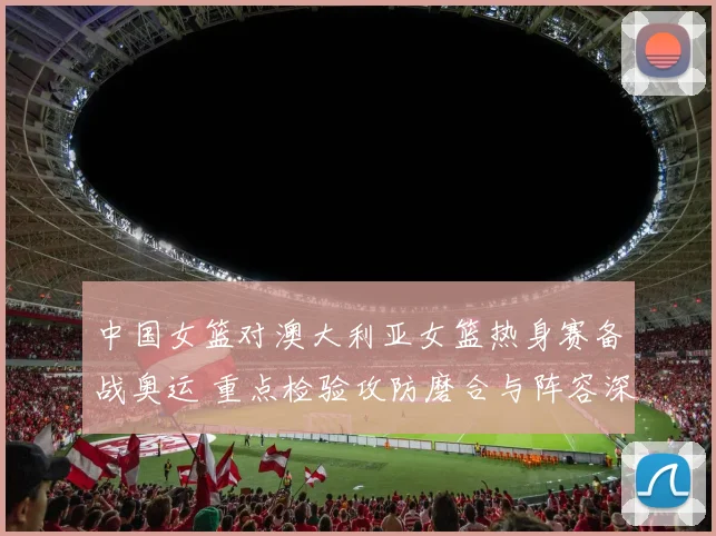 中国女篮对澳大利亚女篮热身赛备战奥运 重点检验攻防磨合与阵容深度