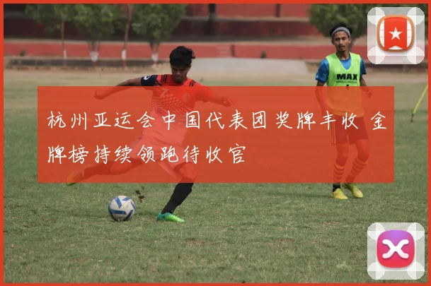 杭州亚运会中国代表团奖牌丰收 金牌榜持续领跑待收官