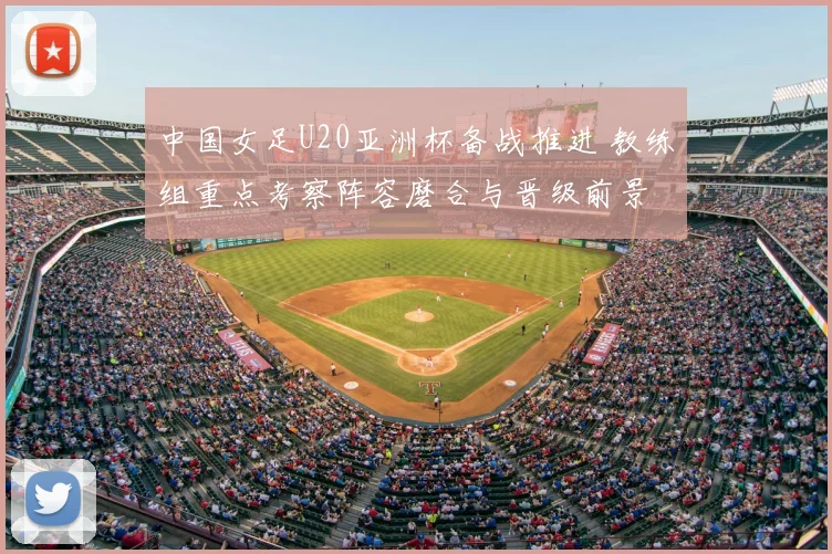 中国女足U20亚洲杯备战推进 教练组重点考察阵容磨合与晋级前景