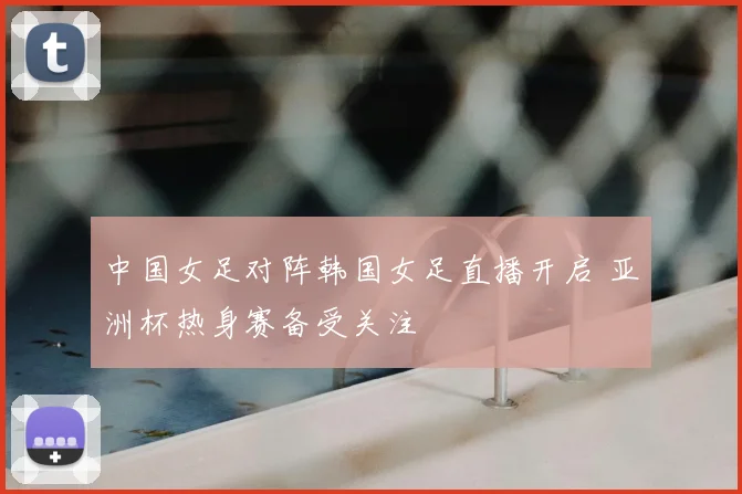 中国女足对阵韩国女足直播开启 亚洲杯热身赛备受关注