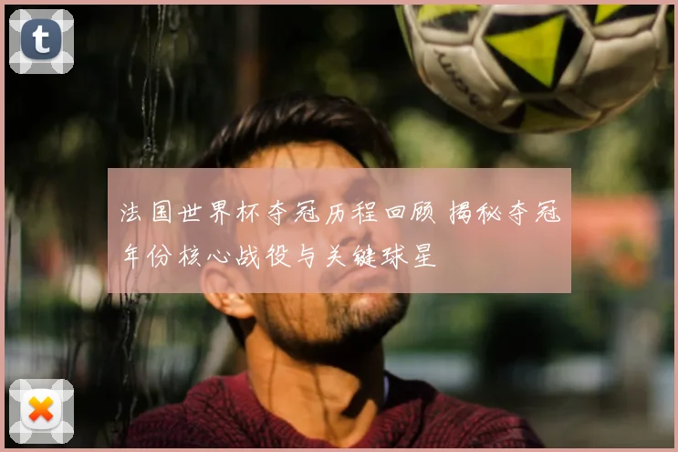 法国世界杯夺冠历程回顾 揭秘夺冠年份核心战役与关键球星