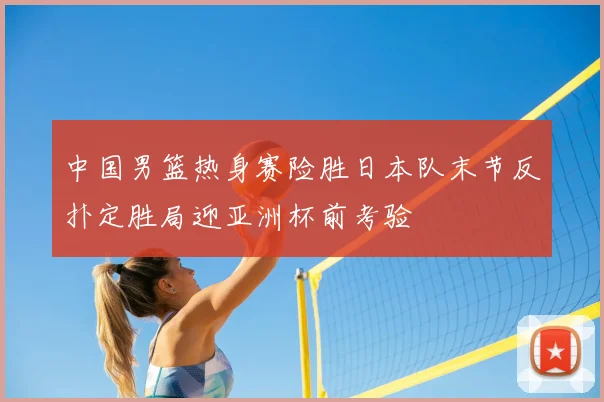 中国男篮热身赛险胜日本队末节反扑定胜局迎亚洲杯前考验