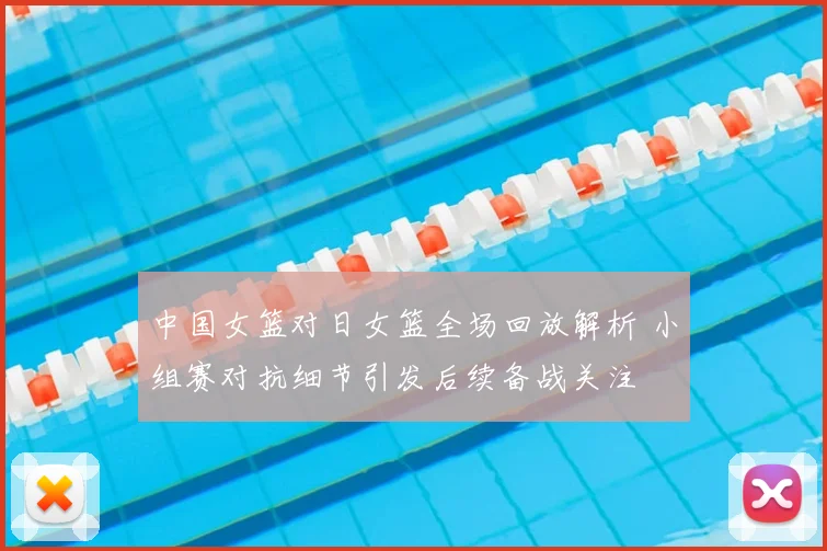 中国女篮对日女篮全场回放解析 小组赛对抗细节引发后续备战关注
