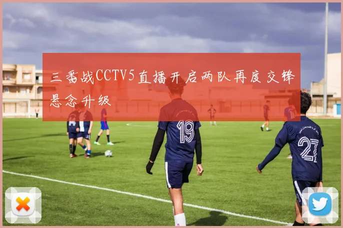 三番战CCTV5直播开启两队再度交锋悬念升级